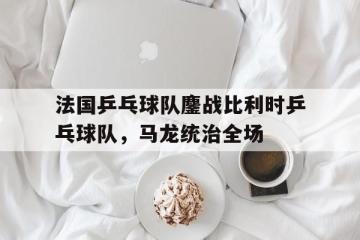 世俱杯分组-法国乒乓球队鏖战比利时乒乓球队，马龙统治全场的简单介绍